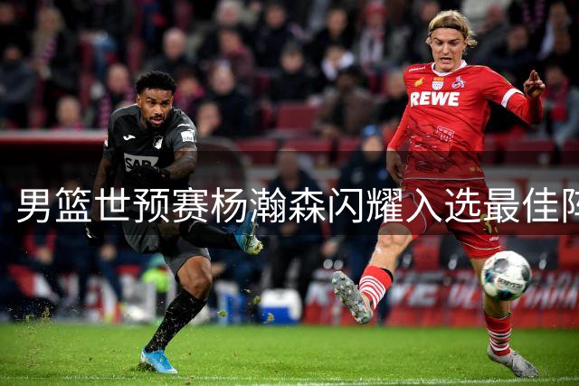 男篮世预赛杨瀚森闪耀入选最佳阵 多支CBA球队人员调整动态